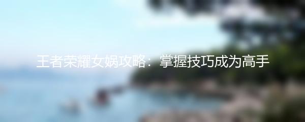 王者荣耀女娲攻略：掌握技巧成为高手