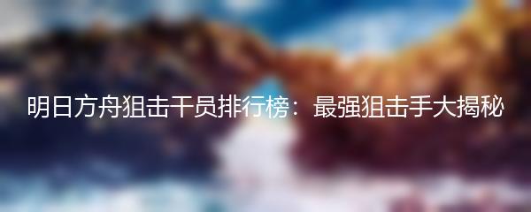 明日方舟狙击干员排行榜：最强狙击手大揭秘