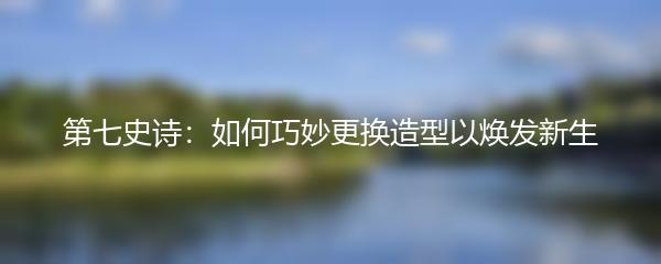 第七史诗：如何巧妙更换造型以焕发新生