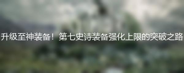 升级至神装备！第七史诗装备强化上限的突破之路