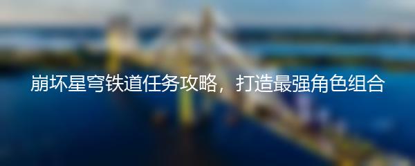 崩坏星穹铁道任务攻略，打造最强角色组合