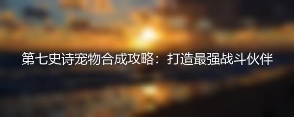 第七史诗宠物合成攻略：打造最强战斗伙伴