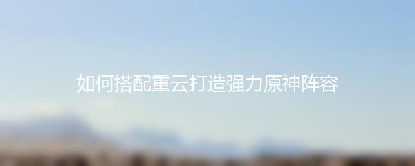 如何搭配重云打造强力原神阵容