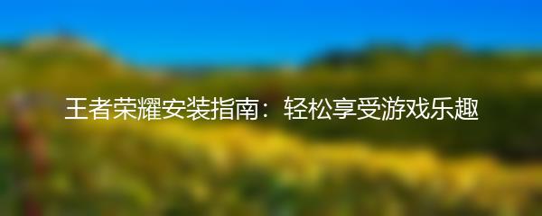 王者荣耀安装指南：轻松享受游戏乐趣