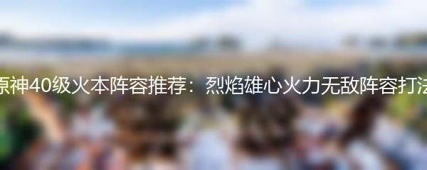 原神40级火本阵容推荐：烈焰雄心火力无敌阵容打法