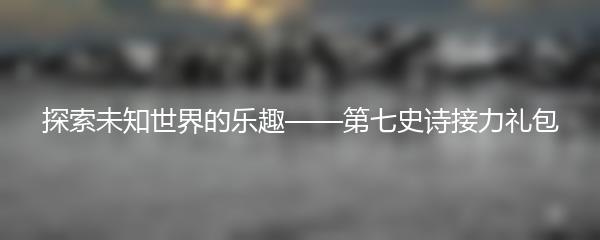 探索未知世界的乐趣——第七史诗接力礼包