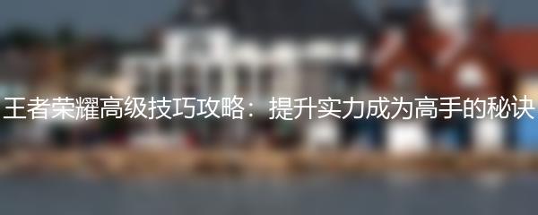 王者荣耀高级技巧攻略：提升实力成为高手的秘诀