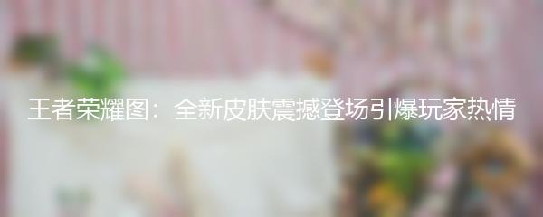 王者荣耀图：全新皮肤震撼登场引爆玩家热情