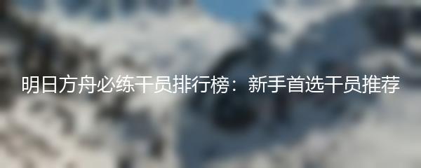 明日方舟必练干员排行榜：新手首选干员推荐