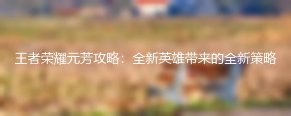 王者荣耀元芳攻略：全新英雄带来的全新策略