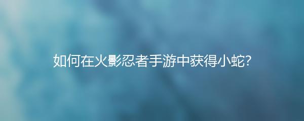 如何在火影忍者手游中获得小蛇？