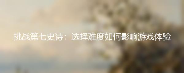 挑战第七史诗：选择难度如何影响游戏体验