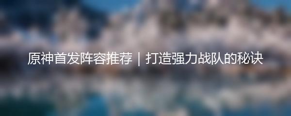 原神首发阵容推荐｜打造强力战队的秘诀