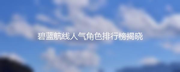 碧蓝航线人气角色排行榜揭晓