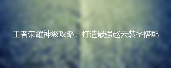 王者荣耀神级攻略：打造最强赵云装备搭配