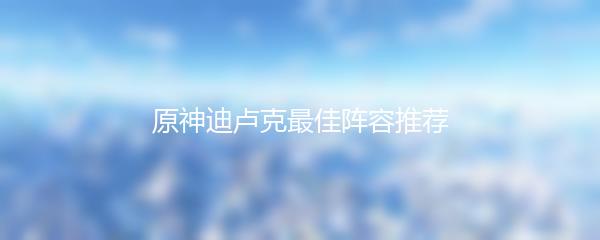 原神迪卢克最佳阵容推荐