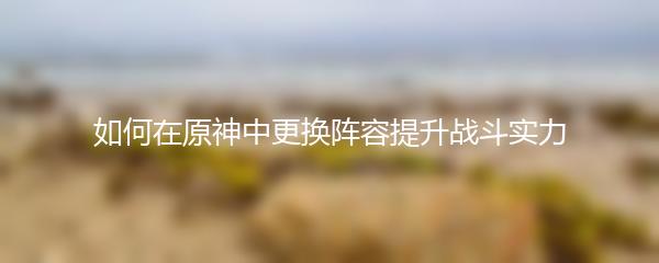 如何在原神中更换阵容提升战斗实力