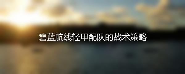 碧蓝航线轻甲配队的战术策略