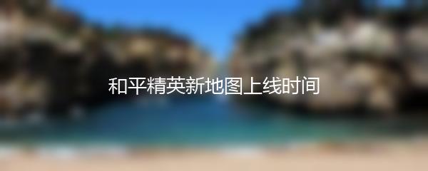 和平精英新地图上线时间