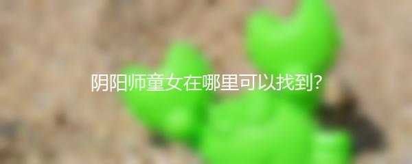 阴阳师童女在哪里可以找到？