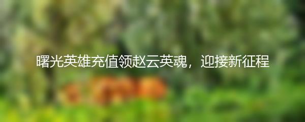 曙光英雄充值领赵云英魂，迎接新征程