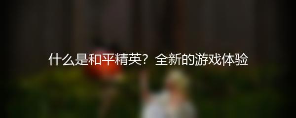 什么是和平精英？全新的游戏体验