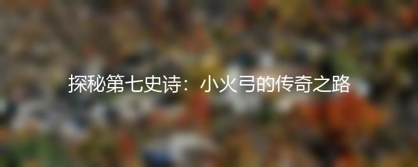 探秘第七史诗：小火弓的传奇之路