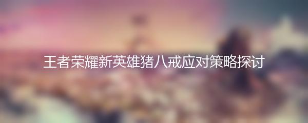 王者荣耀新英雄猪八戒应对策略探讨