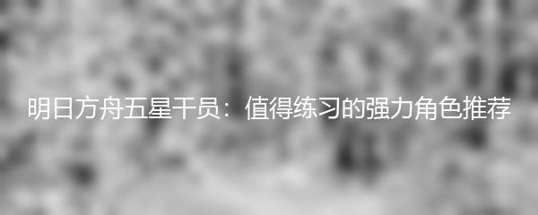 明日方舟五星干员：值得练习的强力角色推荐