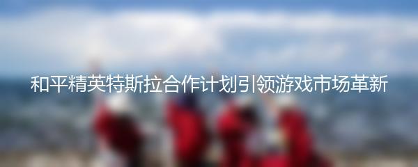 和平精英特斯拉合作计划引领游戏市场革新