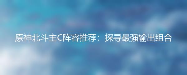 原神北斗主C阵容推荐：探寻最强输出组合