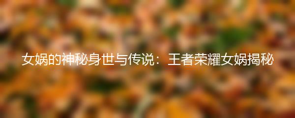 女娲的神秘身世与传说：王者荣耀女娲揭秘