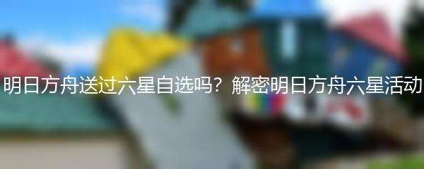 明日方舟送过六星自选吗？解密明日方舟六星活动