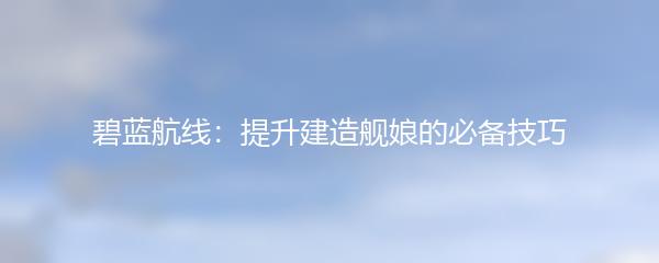碧蓝航线：提升建造舰娘的必备技巧