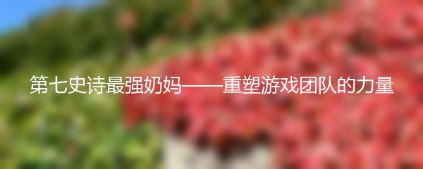 第七史诗最强奶妈——重塑游戏团队的力量