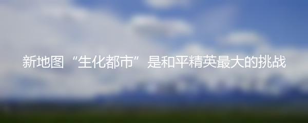新地图“生化都市”是和平精英最大的挑战