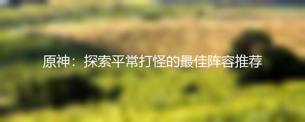 原神：探索平常打怪的最佳阵容推荐