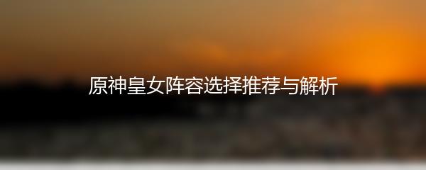 原神皇女阵容选择推荐与解析