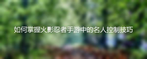 如何掌握火影忍者手游中的名人控制技巧