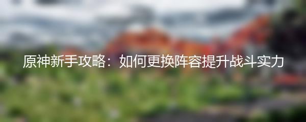 原神新手攻略：如何更换阵容提升战斗实力