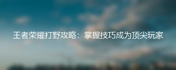 王者荣耀打野攻略：掌握技巧成为顶尖玩家