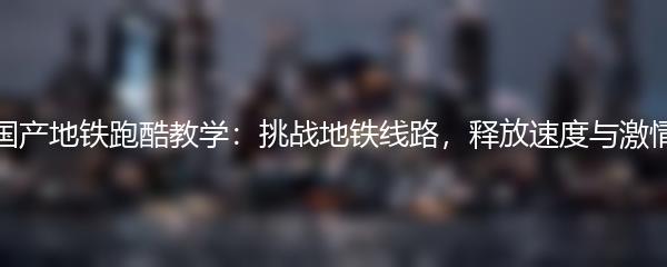 国产地铁跑酷教学：挑战地铁线路，释放速度与激情