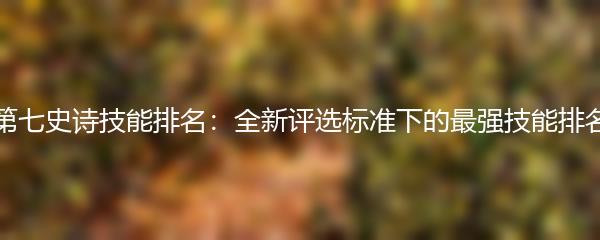 第七史诗技能排名：全新评选标准下的最强技能排名