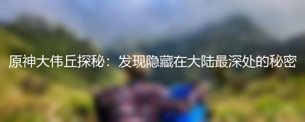 原神大伟丘探秘：发现隐藏在大陆最深处的秘密