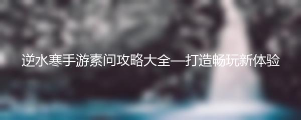 逆水寒手游素问攻略大全—打造畅玩新体验