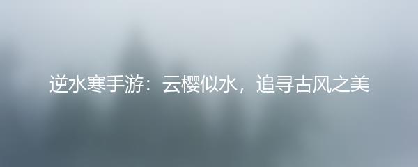 逆水寒手游：云樱似水，追寻古风之美
