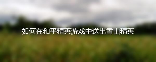 如何在和平精英游戏中送出雪山精英