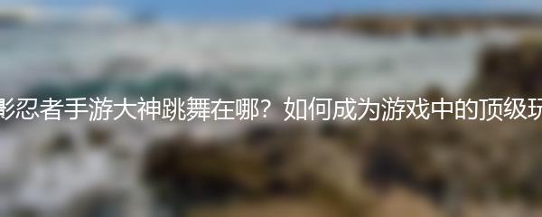 火影忍者手游大神跳舞在哪？如何成为游戏中的顶级玩家