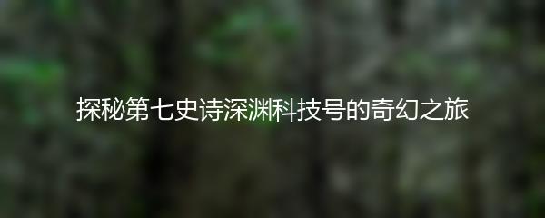 探秘第七史诗深渊科技号的奇幻之旅