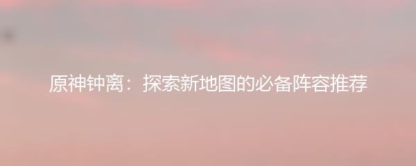 原神钟离：探索新地图的必备阵容推荐